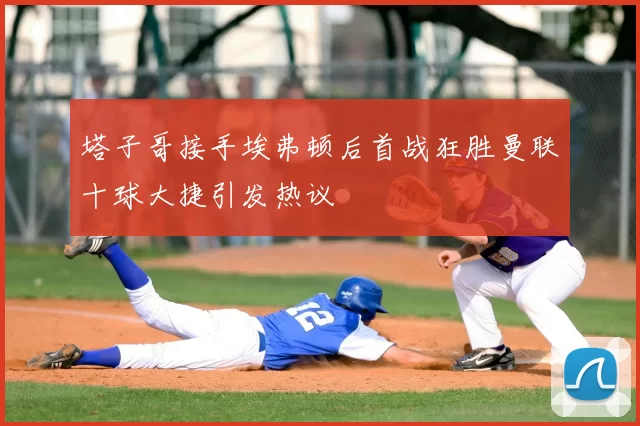 塔子哥接手埃弗顿后首战狂胜曼联十球大捷引发热议