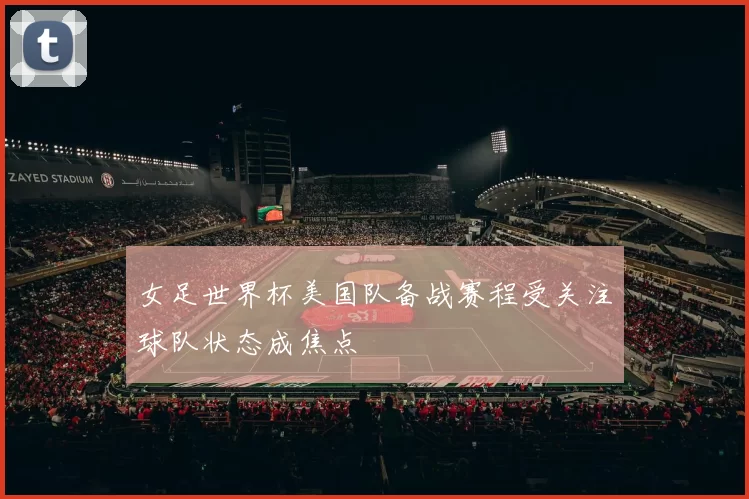 女足世界杯美国队备战赛程受关注球队状态成焦点