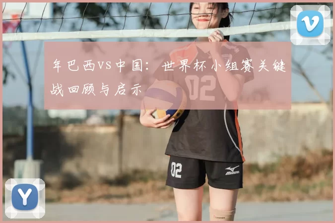 年巴西vs中国：世界杯小组赛关键战回顾与启示