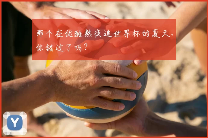 那个在优酷熬夜追世界杯的夏天,你错过了吗?