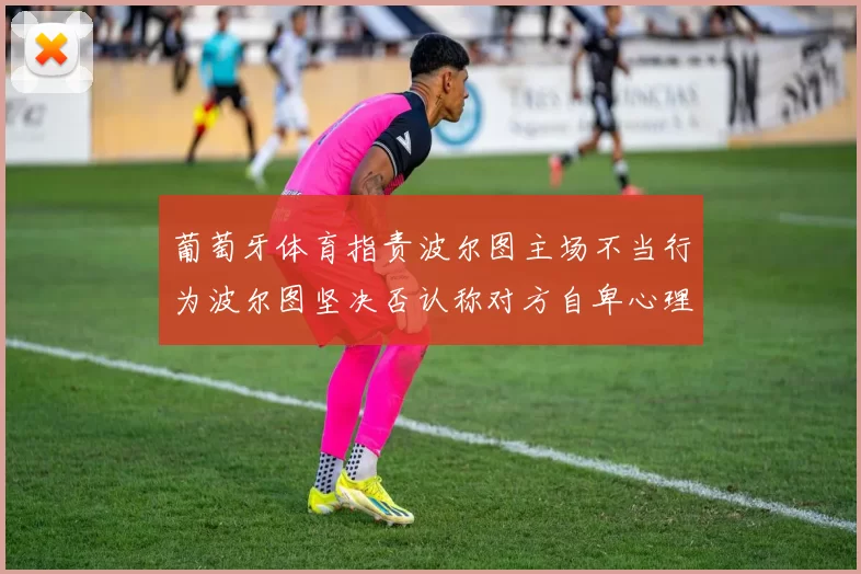葡萄牙体育指责波尔图主场不当行为波尔图坚决否认称对方自卑心理作祟