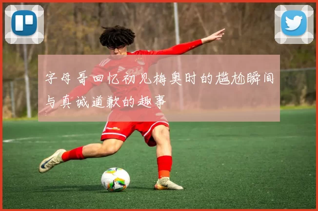 字母哥回忆初见梅奥时的尴尬瞬间与真诚道歉的趣事
