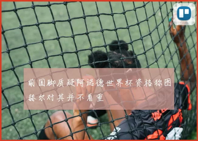 前国脚质疑阿诺德世界杯资格称图赫尔对其并不看重