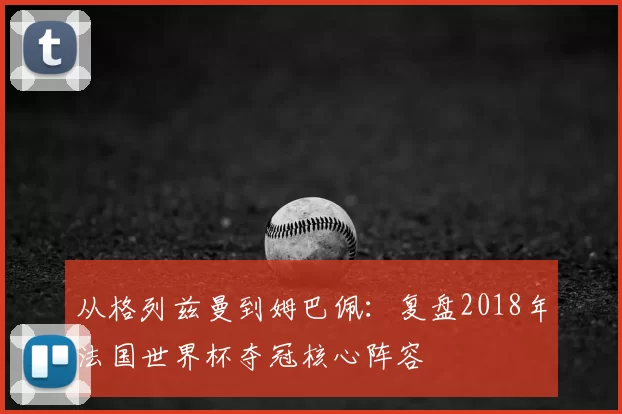 从格列兹曼到姆巴佩:复盘2018年法国世界杯夺冠核心阵容