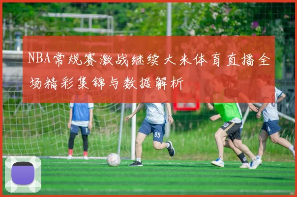 NBA常规赛激战继续大米体育直播全场精彩集锦与数据解析