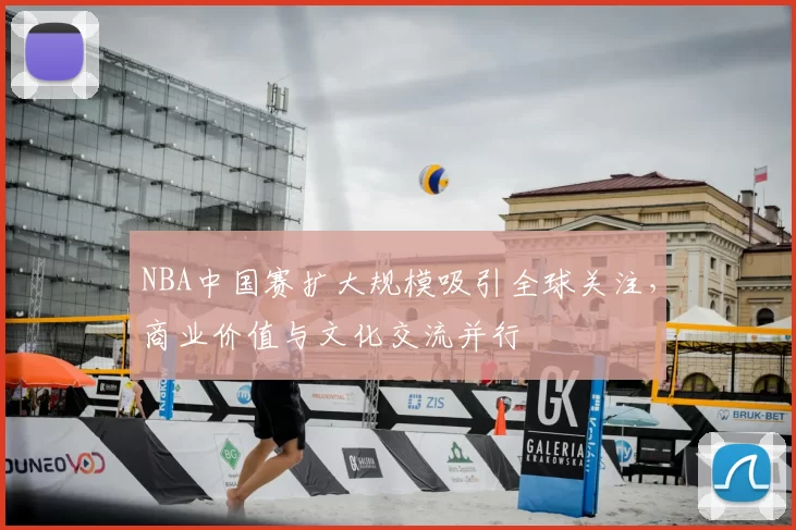 NBA中国赛扩大规模吸引全球关注,商业价值与文化交流并行