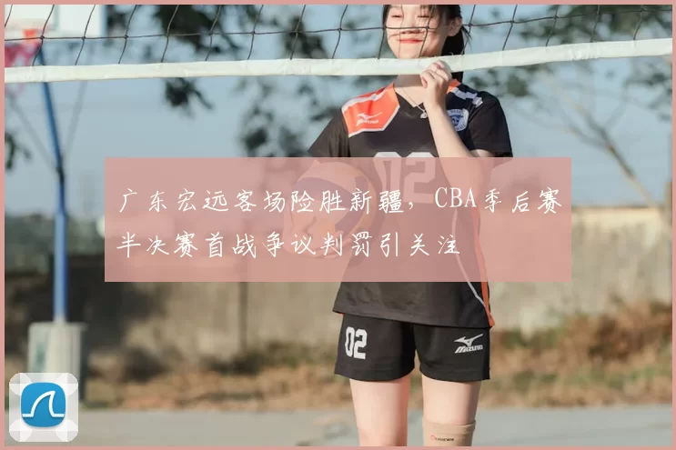 广东宏远客场险胜新疆，CBA季后赛半决赛首战争议判罚引关注