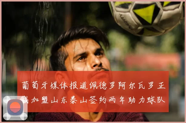 葡萄牙媒体报道佩德罗阿尔瓦罗正式加盟山东泰山签约两年助力球队发展