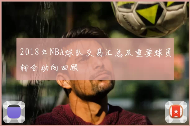 2018年NBA球队交易汇总及重要球员转会动向回顾