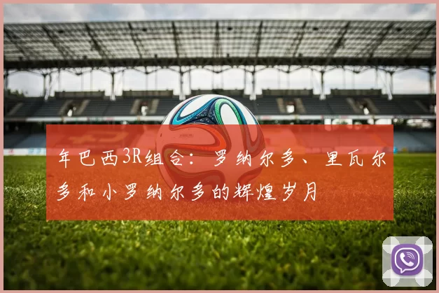 年巴西3R组合：罗纳尔多、里瓦尔多和小罗纳尔多的辉煌岁月