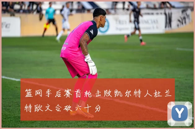 篮网季后赛首轮击败凯尔特人杜兰特欧文合砍六十分