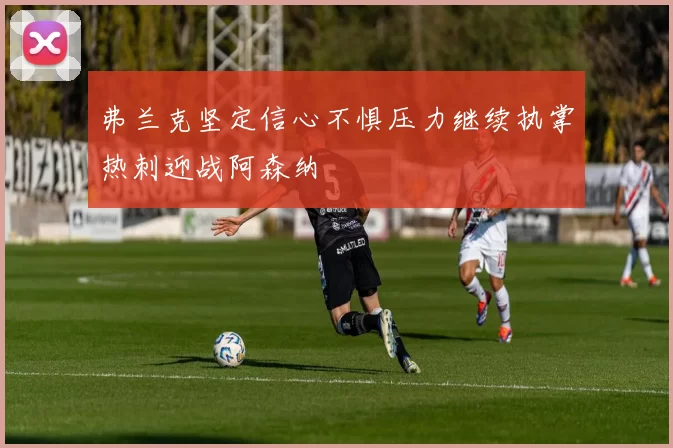 弗兰克坚定信心不惧压力继续执掌热刺迎战阿森纳