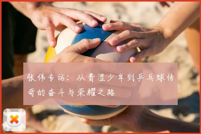 张伟专访:从青涩少年到乒乓球传奇的奋斗与荣耀之路