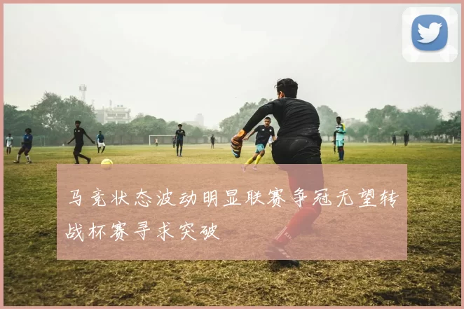马竞状态波动明显联赛争冠无望转战杯赛寻求突破