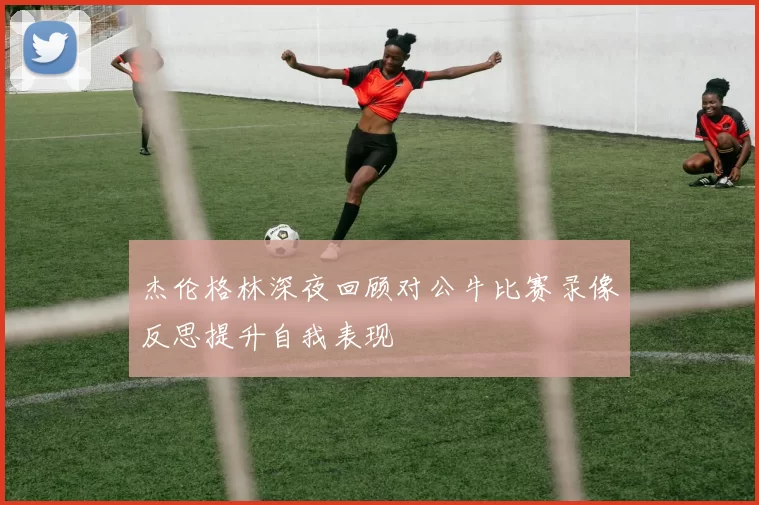 杰伦格林深夜回顾对公牛比赛录像反思提升自我表现
