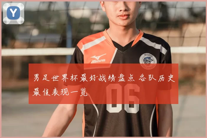 男足世界杯最好战绩盘点 各队历史最佳表现一览