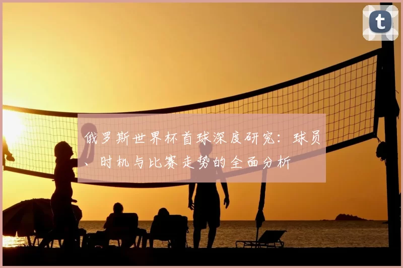 俄罗斯世界杯首球深度研究:球员、时机与比赛走势的全面分析