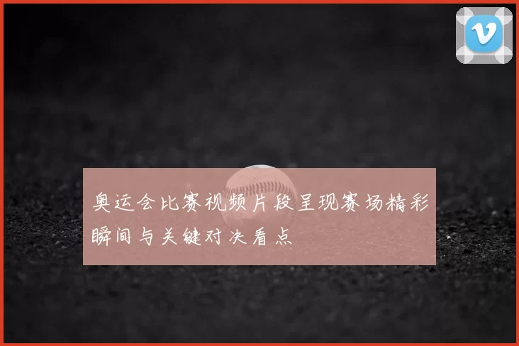奥运会比赛视频片段呈现赛场精彩瞬间与关键对决看点