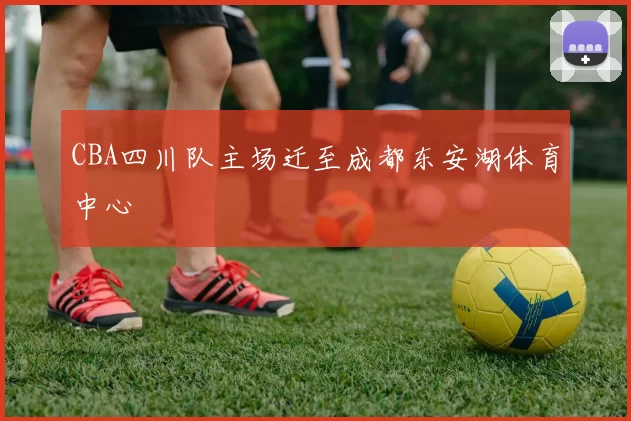 CBA四川队主场迁至成都东安湖体育中心