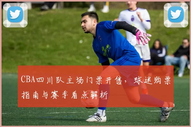 CBA四川队主场门票开售，球迷购票指南与赛季看点解析