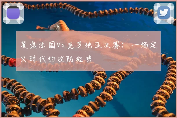 复盘法国vs克罗地亚决赛：一场定义时代的攻防经典
