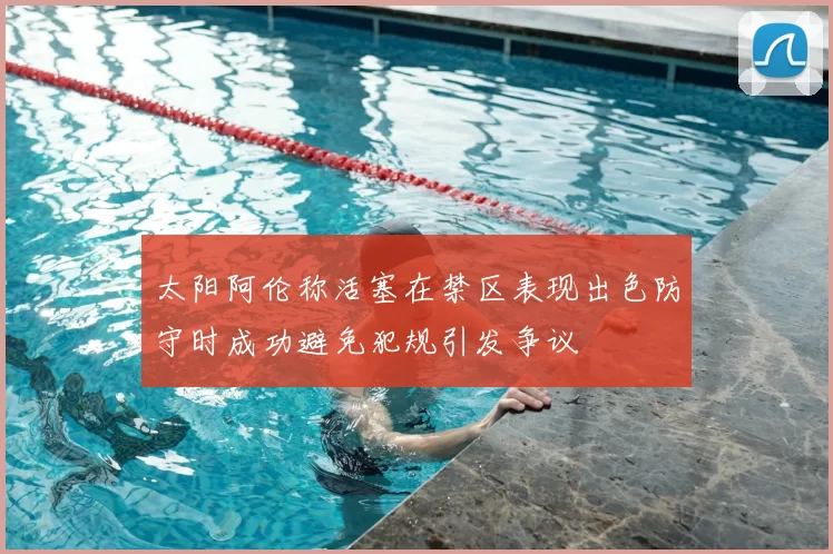 太阳阿伦称活塞在禁区表现出色防守时成功避免犯规引发争议