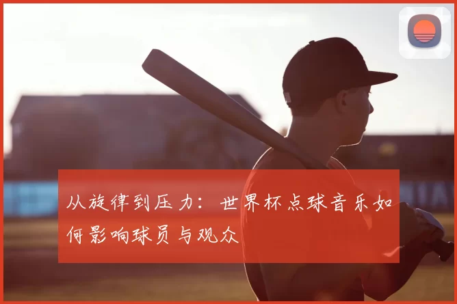 从旋律到压力:世界杯点球音乐如何影响球员与观众
