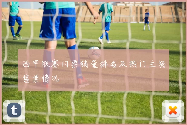 西甲联赛门票销量排名及热门主场售票情况