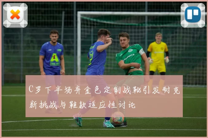 C罗下半场弃金色定制战靴引发耐克新挑战与鞋款适应性讨论
