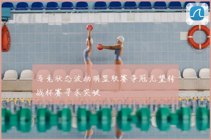 马竞状态波动明显联赛争冠无望转战杯赛寻求突破