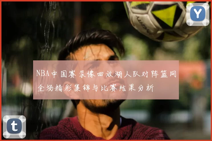 NBA中国赛录像回放湖人队对阵篮网全场精彩集锦与比赛结果分析