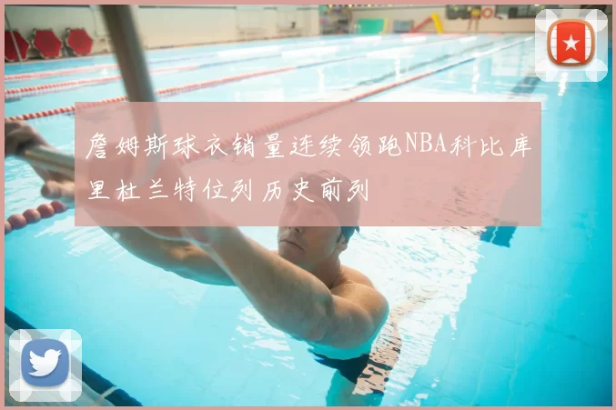 詹姆斯球衣销量连续领跑NBA科比库里杜兰特位列历史前列