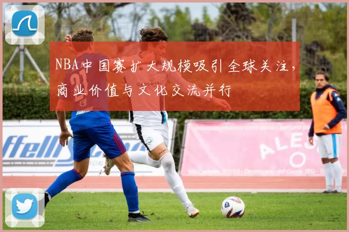 NBA中国赛扩大规模吸引全球关注,商业价值与文化交流并行