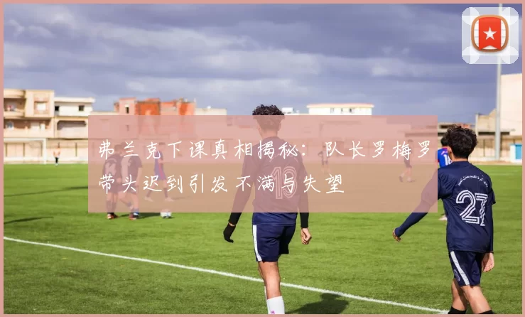 弗兰克下课真相揭秘:队长罗梅罗带头迟到引发不满与失望