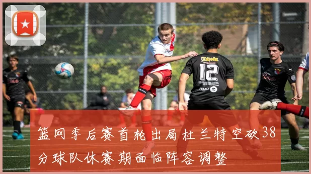 篮网季后赛首轮出局杜兰特空砍38分球队休赛期面临阵容调整