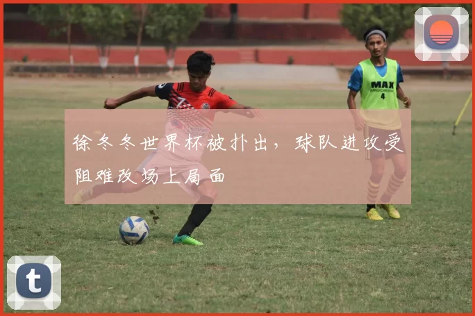 徐冬冬世界杯被扑出，球队进攻受阻难改场上局面