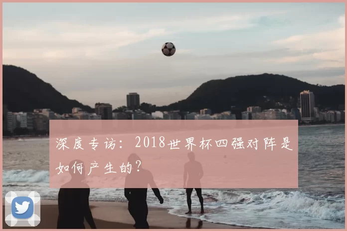 深度专访:2018世界杯四强对阵是如何产生的?