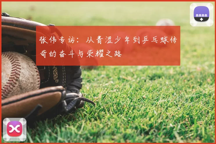 张伟专访：从青涩少年到乒乓球传奇的奋斗与荣耀之路
