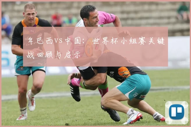 年巴西vs中国：世界杯小组赛关键战回顾与启示