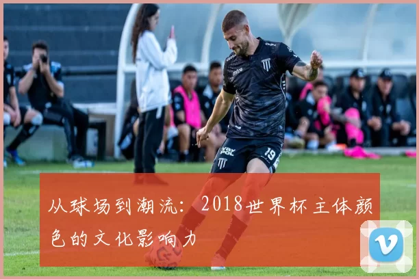 从球场到潮流：2018世界杯主体颜色的文化影响力