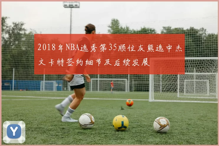 2018年NBA选秀第35顺位灰熊选中杰文卡特签约细节及后续发展