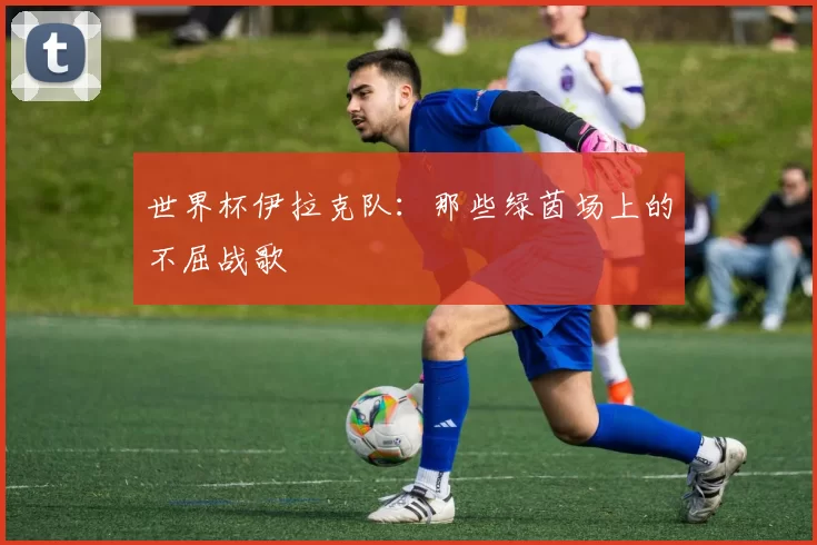 世界杯伊拉克队：那些绿茵场上的不屈战歌