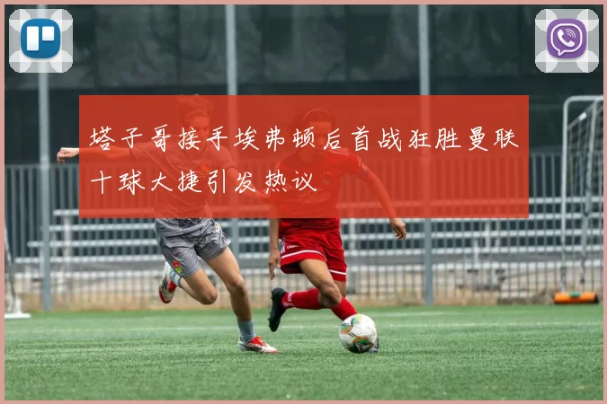 塔子哥接手埃弗顿后首战狂胜曼联十球大捷引发热议