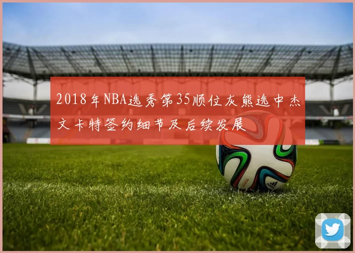 2018年NBA选秀第35顺位灰熊选中杰文卡特签约细节及后续发展