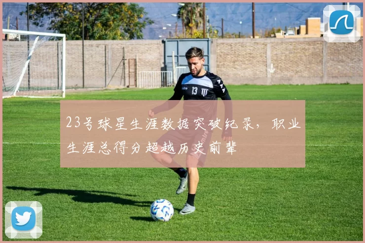 23号球星生涯数据突破纪录，职业生涯总得分超越历史前辈