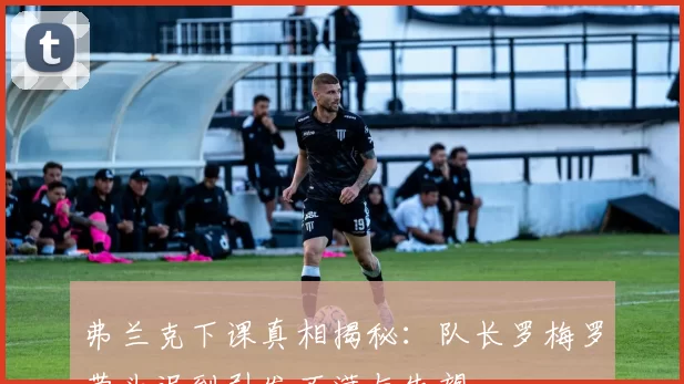 弗兰克下课真相揭秘:队长罗梅罗带头迟到引发不满与失望
