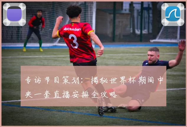 专访节目策划:揭秘世界杯期间中央一套直播安排全攻略