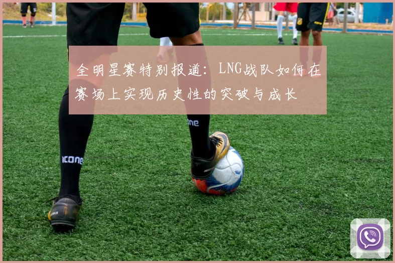 全明星赛特别报道:LNG战队如何在赛场上实现历史性的突破与成长