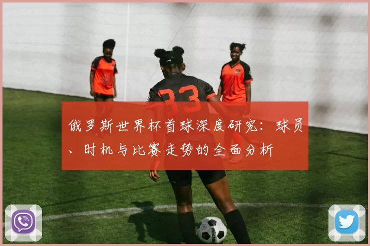 俄罗斯世界杯首球深度研究:球员、时机与比赛走势的全面分析