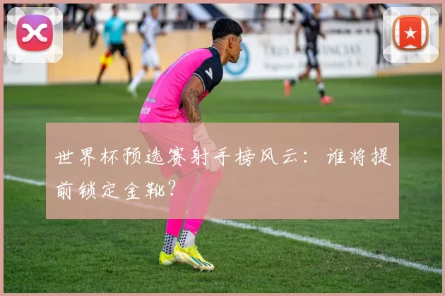 世界杯预选赛射手榜风云:谁将提前锁定金靴?